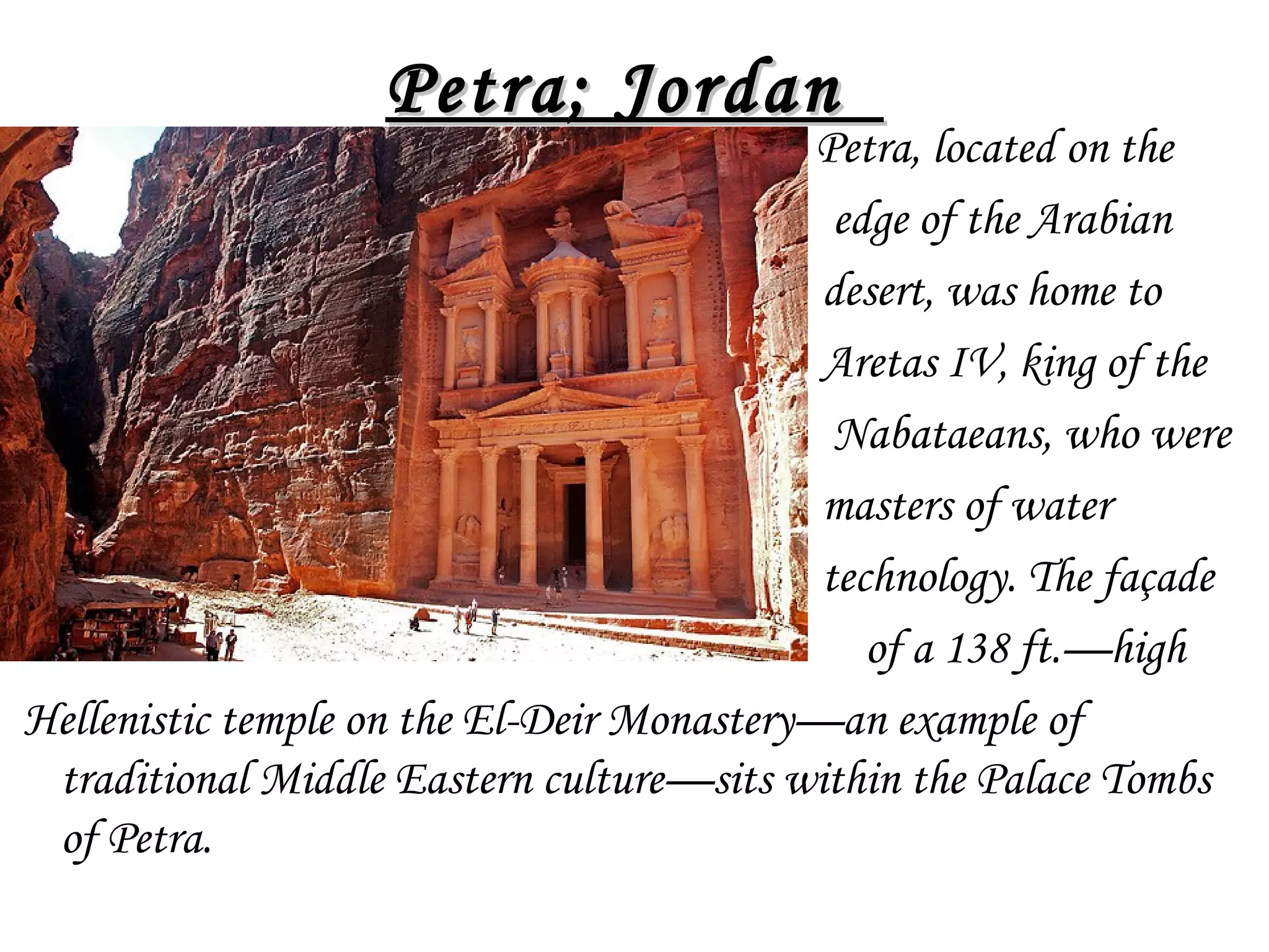 •

Petra; Jordan 

Petra, located on the
edge of the Arabian
desert, was home to
Aretas IV, king of the
Nabataeans, who were
masters of water
technology. The façade
of a 138 ft.—high
Hellenistic temple on the El-Deir Monastery—an example of
traditional Middle Eastern culture—sits within the Palace Tombs
of Petra.

 