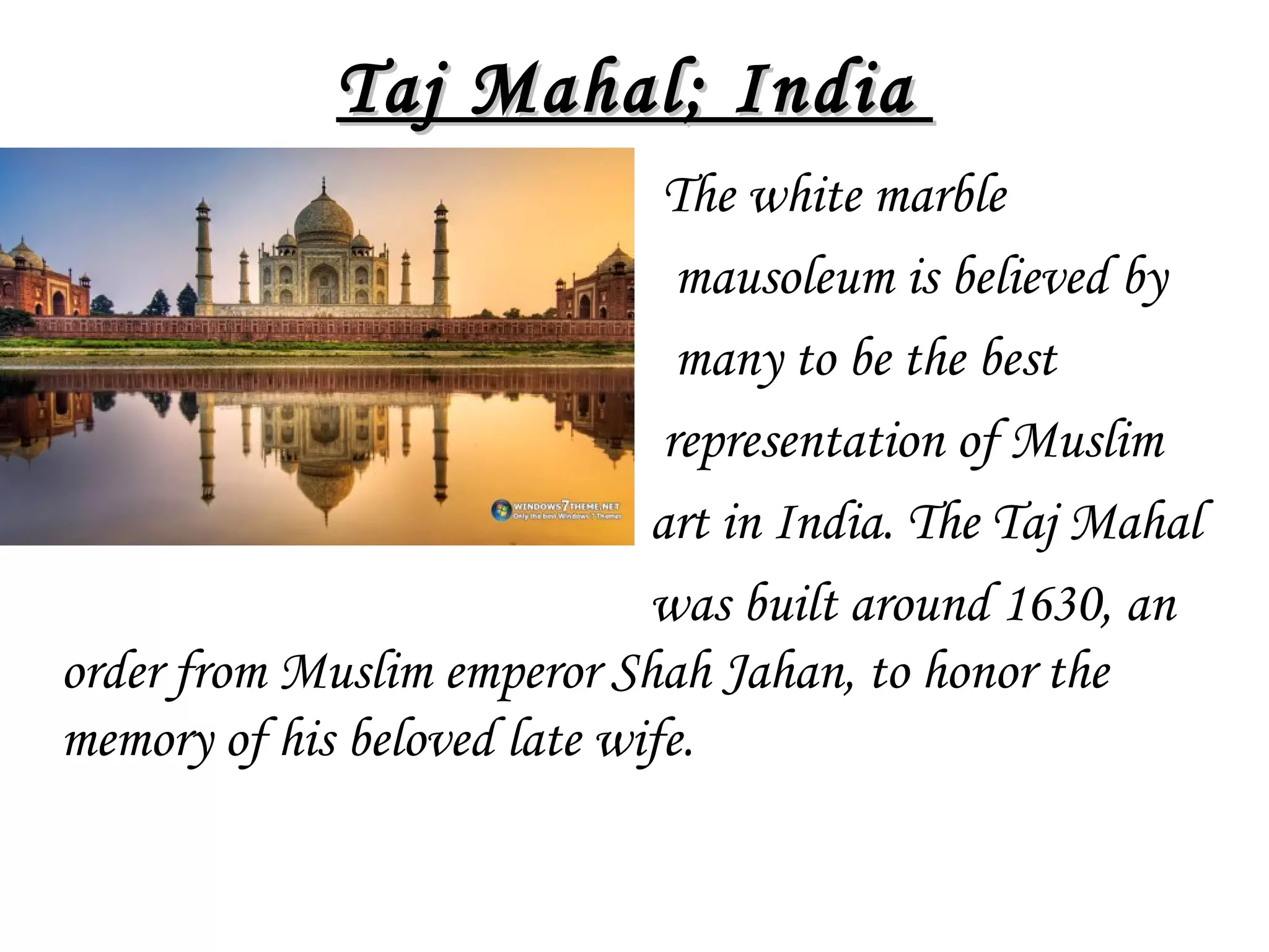 Taj Mahal; India
The white marble
mausoleum is believed by
many to be the best
representation of Muslim
art in India. The Taj Mahal
was built around 1630, an
order from Muslim emperor Shah Jahan, to honor the
memory of his beloved late wife.

 