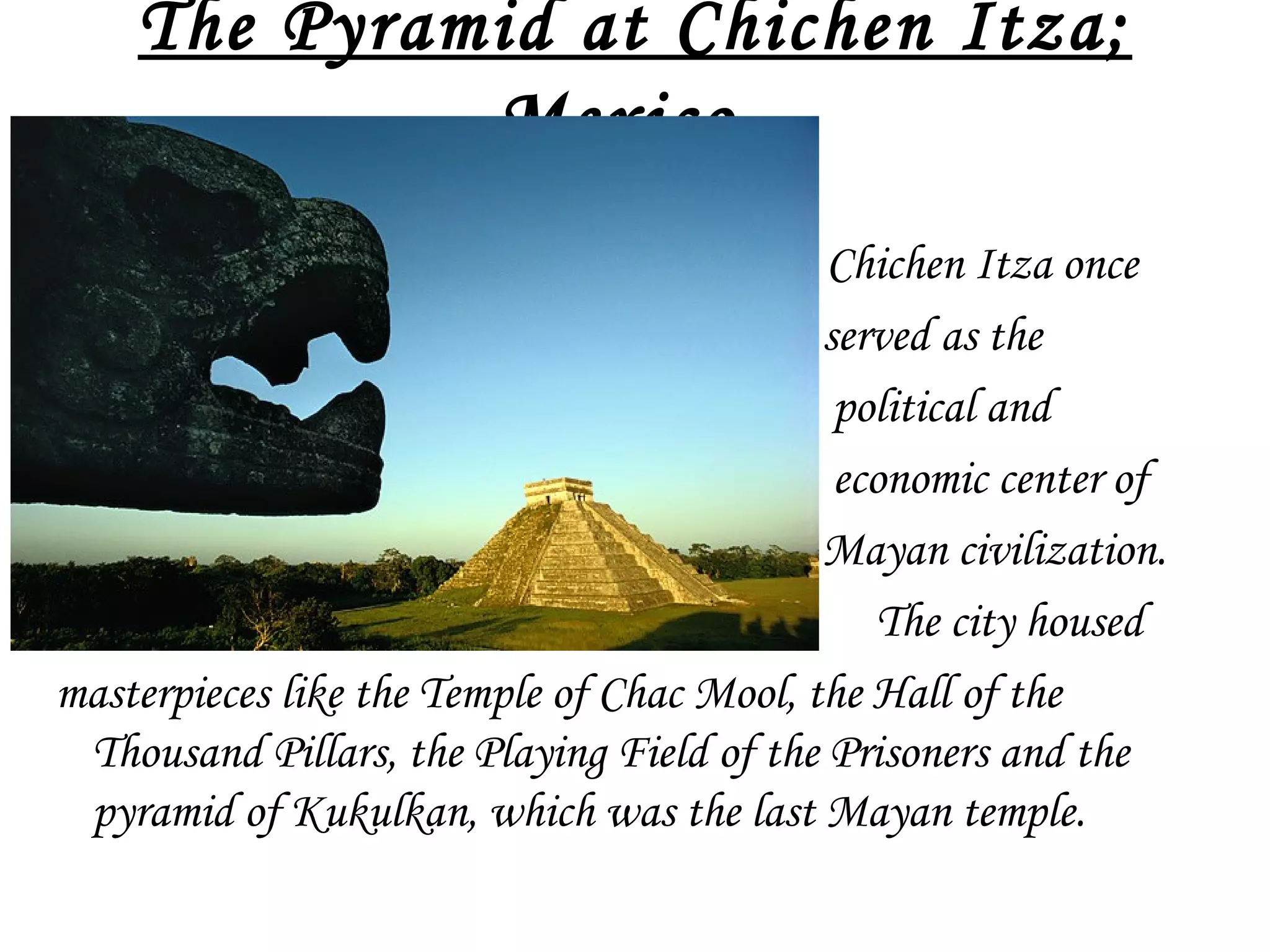 The Pyramid at Chichen Itza;
Mexico 
•

Chichen Itza once
served as the
political and
economic center of
Mayan civilization.
The city housed
masterpieces like the Temple of Chac Mool, the Hall of the
Thousand Pillars, the Playing Field of the Prisoners and the
pyramid of Kukulkan, which was the last Mayan temple.

 