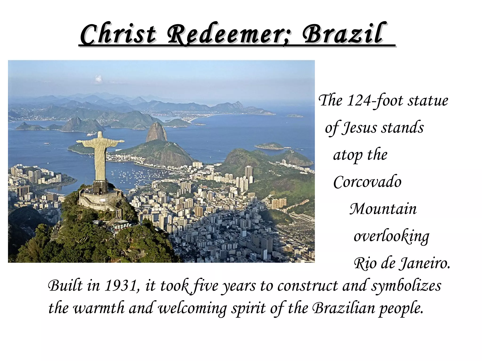 Christ Redeemer; Brazil  
•

The 124-foot statue
of Jesus stands
atop the
Corcovado
Mountain
overlooking
Rio de Janeiro.
Built in 1931, it took five years to construct and symbolizes
the warmth and welcoming spirit of the Brazilian people.

 
