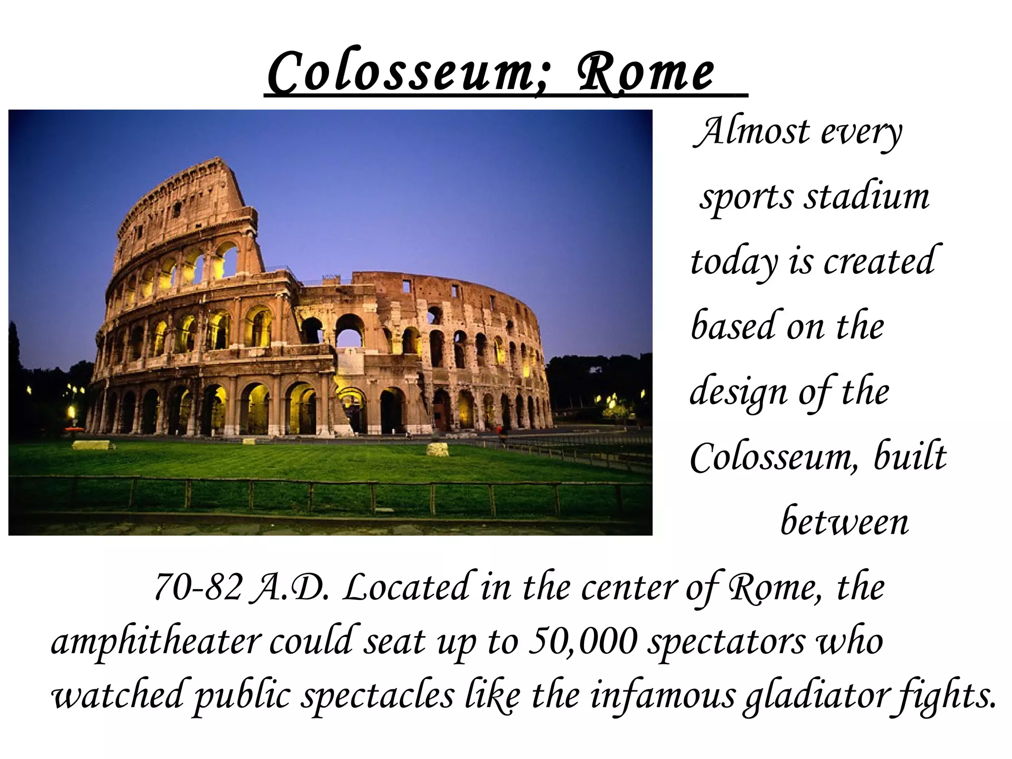 •

Colosseum; Rome 
Almost every
sports stadium
today is created
based on the
design of the
Colosseum, built
between
70-82 A.D. Located in the center of Rome, the
amphitheater could seat up to 50,000 spectators who
watched public spectacles like the infamous gladiator fights.

 