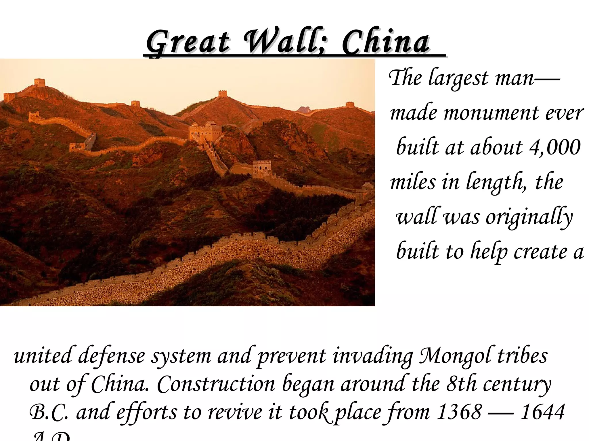 •

Great Wall; China  
The largest man—
made monument ever
built at about 4,000
miles in length, the
wall was originally
built to help create a

united defense system and prevent invading Mongol tribes
out of China. Construction began around the 8th century
B.C. and efforts to revive it took place from 1368 — 1644

 