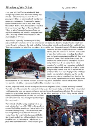 Wonders of the Orient. by Jayant Doshi
I was in the process of final preparations for NVK
arranged trip to Japan and Korea on the morning of 9th
May 2015 when phone rang and learnt that two
passengers will have to cancelas a family member had
passed away that morning. A month earlier another
couple had cancelled because of death in the family.
Our numbers dropped from 36 to 32 and we were all at
the airport for our night flight to Dubai and then to
Tokyo. In spite of repeatedly having confirmed our
vegetarian meals only nine members got a proper meal.
After a short stop in Dubai we reached Tokyo hotel
after midnight on 10th
May.
We started our sightseeing the morning of 11th
May
and our first visit was to Tokyo tower. The tower was not very impressive. Later we visited a Buddhist temple and
walked through a local market. The guide spoke little English and did not understand much of what I tried to tell him.
We drove through the city but without any guidance it was nothing more than a ride in a coach. The itinerary included
visit to the beach and shopping malls in the afternoon. I
told the guide that we would be interested in any cultural
or local show but he was not of any help. But when I
went to a bank to change money and the lady there gave
us name of a show. However the show was only that
afternoon and we all decided to cancelbeach and malls
and go for the show. It was a large theatre with a
capacity of at least 1000 and it was almost packed with
tourists and local people which led us to believe it must
be a good show. But the show was in Japanese and we
understood little. Most were sleeping but the last fifteen
minutes was martial arts with action and that was the
only part that woke up most of us. I later found out that
it was ancient Japanese and even the local people did not
understand much. We had dinner in an Indian restaurant along a river. After dinner we went outside where the area
was decorated with lights, it was nice cool night and the atmosphere was ecstatic.
In Japan, surprisingly toilets became the subject of discussion and pictures on the Facebook drew many comments.
The toilets were fully automatic. The seat was heated up to give that pleasant feeling to the body. There were jets that
would clean up the bums and one does not have to touch anything or fear catching any infection. The heating on the
seats was so good, and the water jets so comforting, that one did not want to get up from it. Many have the habit of
reading the newspaper while in the toilet and with these
auto toilets one would finish reading the paper seating in
that warm comfort.
We went early to bed but jet lag caught up with us and I
could not sleep for a long while. While wake-up call was
arranged the hotel did not give that. I got up in deep sleep
and had to rush to get ready. After breakfast the guide
told us to go to the parking lot where the coach was
waiting for us. But we got lost in the maze and I had to
find the guide and tell him off for this blunder. I wrote a
complaint email to London agent. I talked to him by
phone later and told him that we cannot have this guide
 