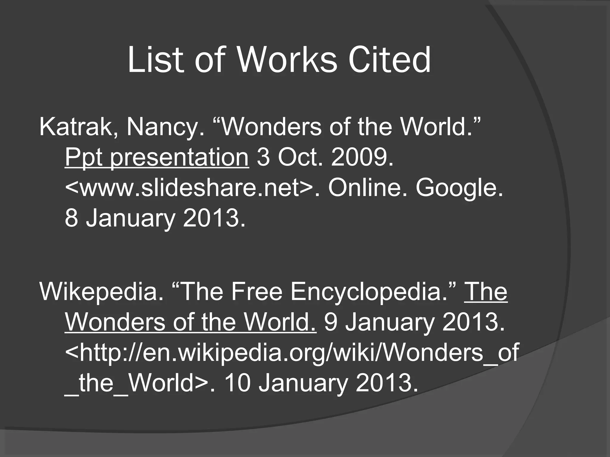List of Works Cited
Katrak, Nancy. “Wonders of the World.”
  Ppt presentation 3 Oct. 2009.
  <www.slideshare.net>. Online. Google.
  8 January 2013.

Wikepedia. “The Free Encyclopedia.” The
 Wonders of the World. 9 January 2013.
 <http://en.wikipedia.org/wiki/Wonders_of
 _the_World>. 10 January 2013.
 