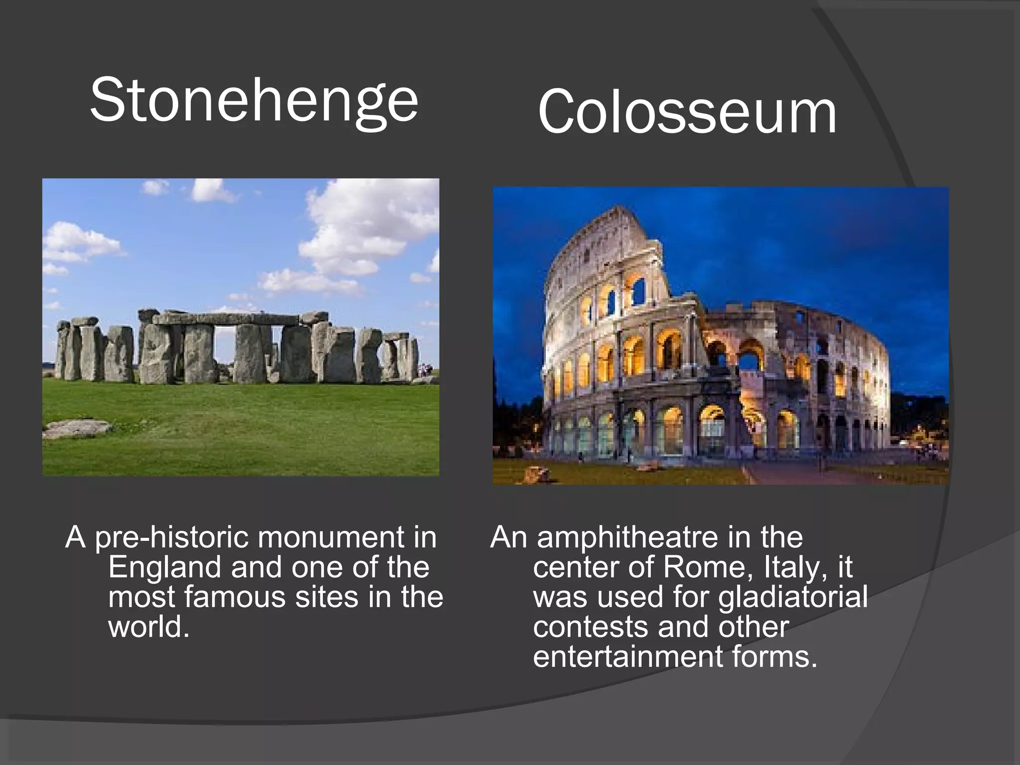 Stonehenge                      Colosseum




A pre-historic monument in    An amphitheatre in the
   England and one of the        center of Rome, Italy, it
   most famous sites in the      was used for gladiatorial
   world.                        contests and other
                                 entertainment forms.
 