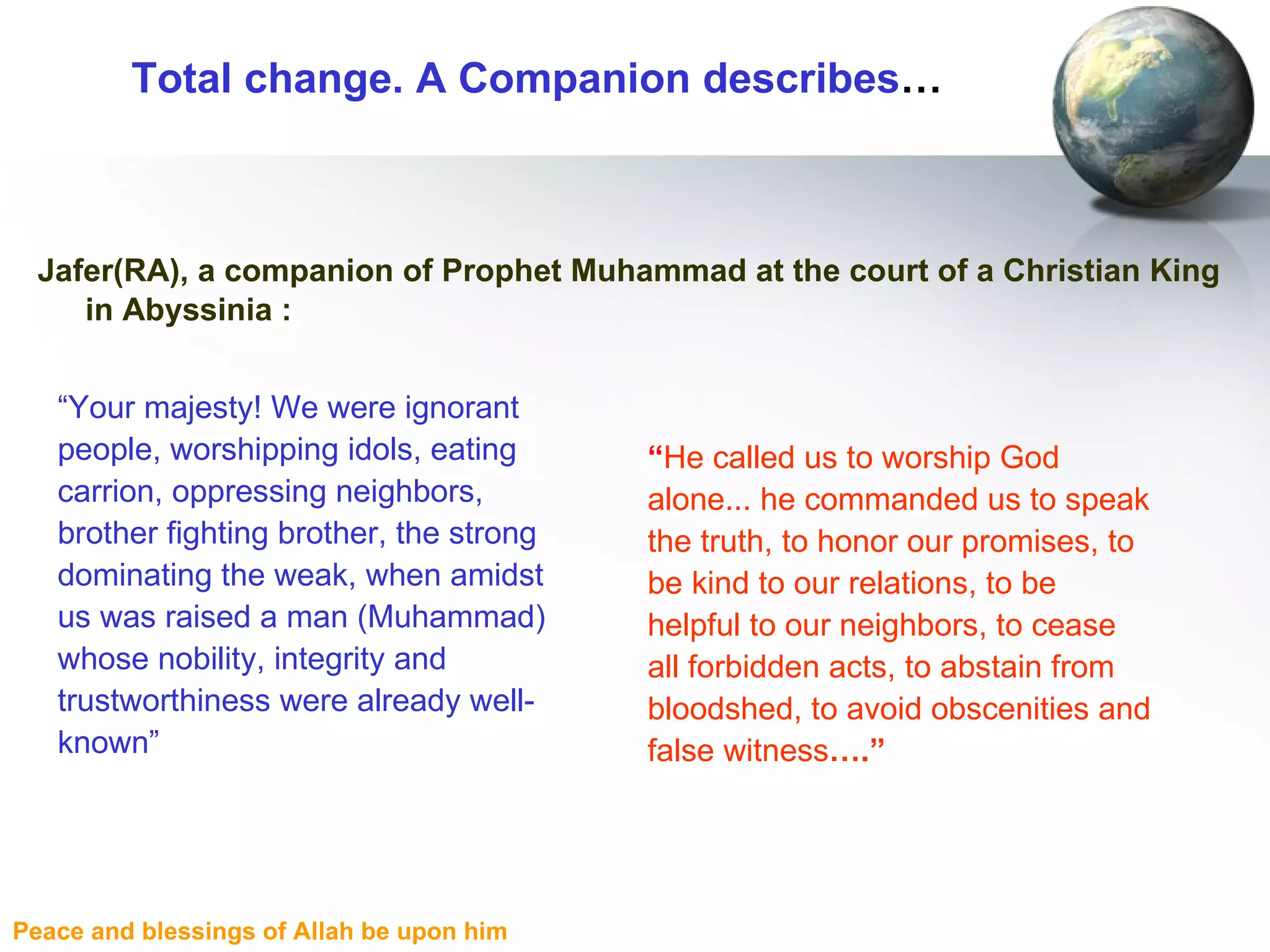 Total change. A Companion describes … Jafer(RA), a companion of Prophet Muhammad at the court of a Christian King in Abyssinia : “ He called us to worship God alone... he commanded us to speak the truth, to honor our promises, to be kind to our relations, to be helpful to our neighbors, to cease all forbidden acts, to abstain from bloodshed, to avoid obscenities and false witness ….” “ Your majesty! We were ignorant people, worshipping idols, eating carrion, oppressing neighbors, brother fighting brother, the strong dominating the weak, when amidst us was raised a man (Muhammad) whose nobility, integrity and trustworthiness were already well-known” 