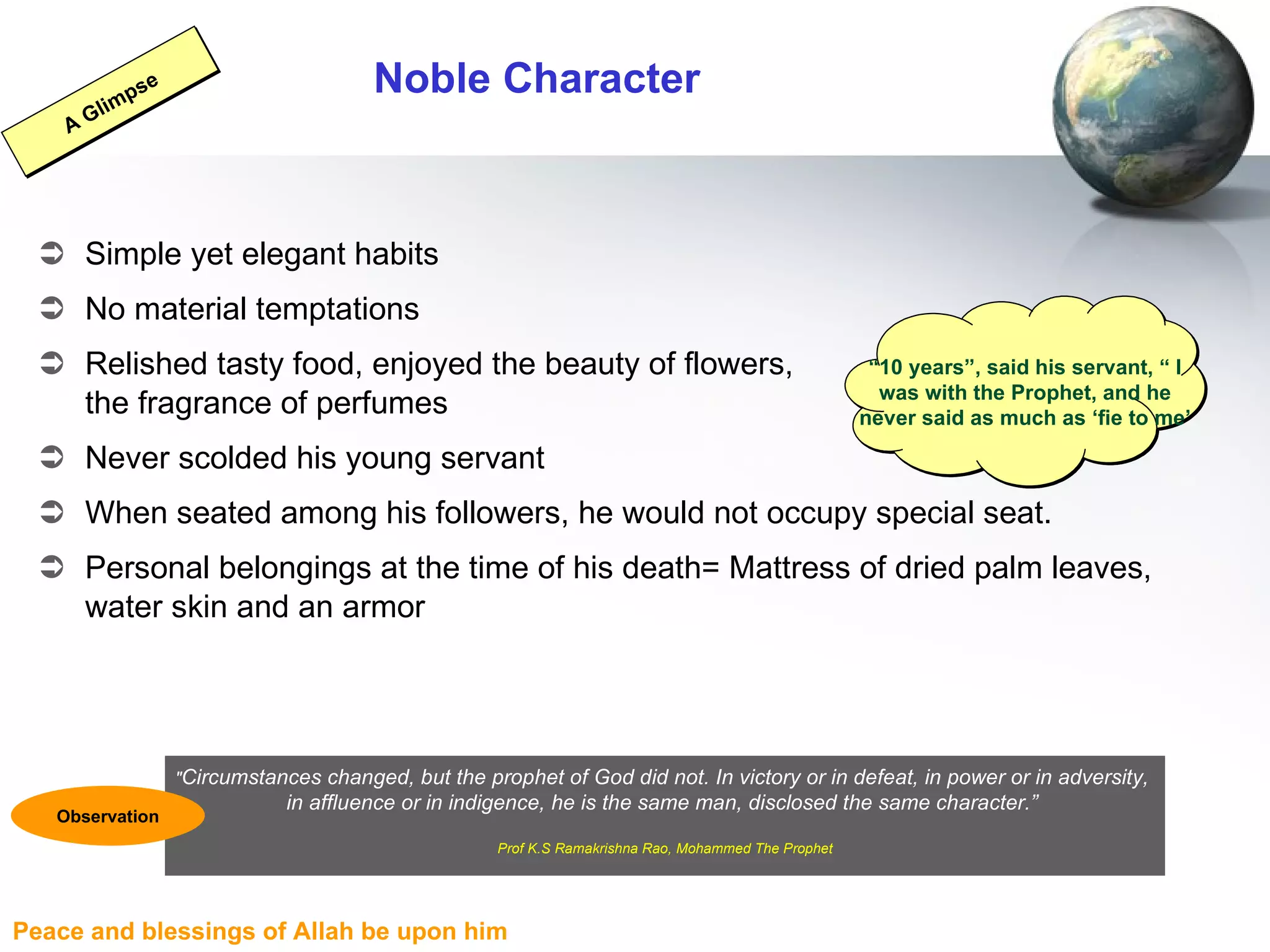 Noble Character Simple yet elegant habits No material temptations Relished tasty food, enjoyed the beauty of flowers,  the fragrance of perfumes Never scolded his young servant When seated among his followers, he would not occupy special seat. Personal belongings at the time of his death= Mattress of dried palm leaves, water skin and an armor “ 10 years”, said his servant, “ I was with the Prophet, and he never said as much as ‘fie to me’ A Glimpse " Circumstances changed, but the prophet of God did not. In victory or in defeat, in power or in adversity,  in affluence or in indigence, he is the same man, disclosed the same character.”  Prof K.S Ramakrishna Rao, Mohammed The Prophet Observation 