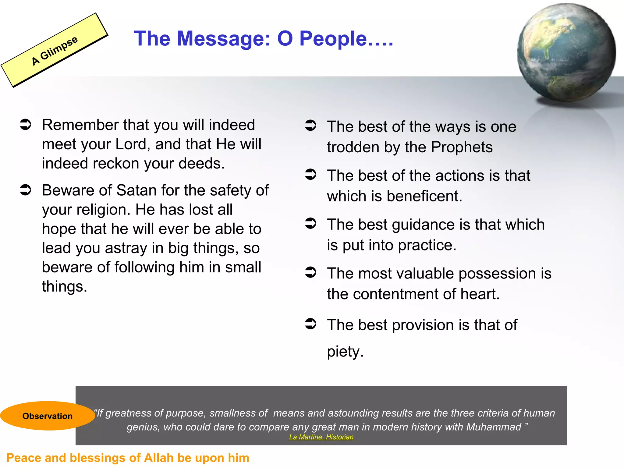 The Message: O People…. Remember that you will indeed meet your Lord, and that He will indeed reckon your deeds. Beware of Satan for the safety of your religion. He has lost all hope that he will ever be able to lead you astray in big things, so beware of following him in small things. The best of the ways is one trodden by the Prophets  The best of the actions is that which is beneficent.  The best guidance is that which is put into practice.  The most valuable possession is the contentment of heart.  The best provision is that of piety.   A Glimpse “ If greatness of purpose, smallness of   means and astounding results are the three criteria of human  genius, who could dare to compare any great man in modern history with Muhammad ” La Martine, Historian Observation 