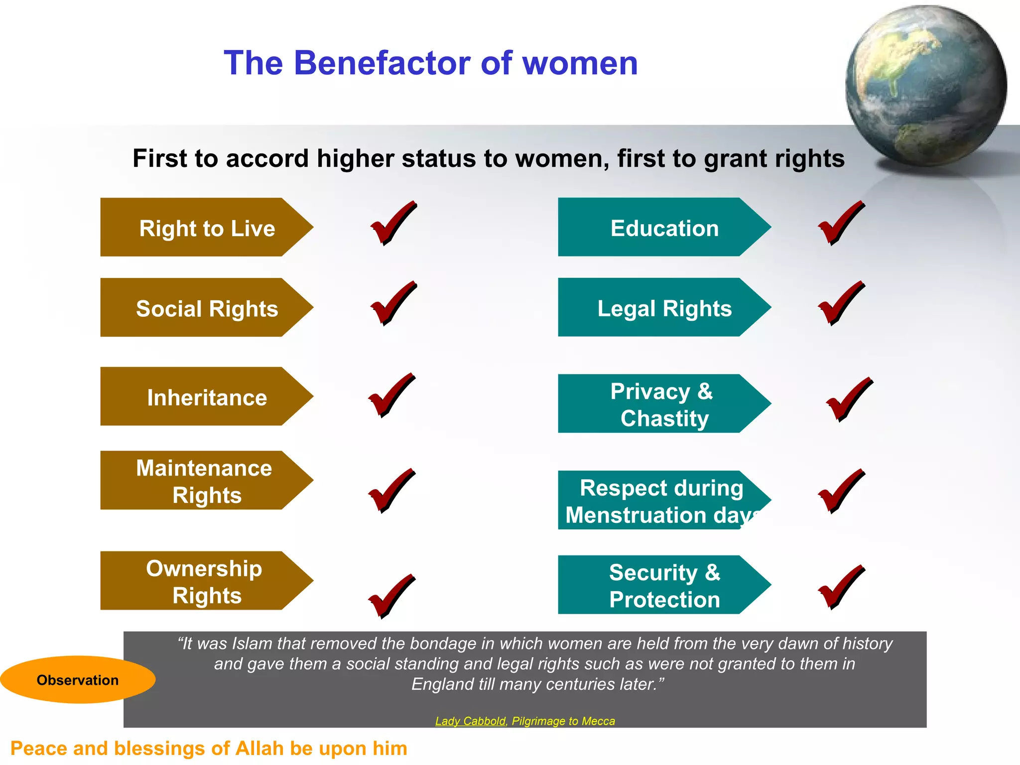 The Benefactor of women First to accord higher status to women, first to grant rights “ It was Islam that removed the bondage in which women are held from the very dawn of history  and gave them a social standing and legal rights such as were not granted to them in  England till many centuries later.” Lady Cabbold , Pilgrimage to Mecca Observation Social Rights Inheritance Maintenance  Rights Privacy &  Chastity     Legal Rights Respect during  Menstruation days   Ownership  Rights  Security & Protection  Right to Live  Education  