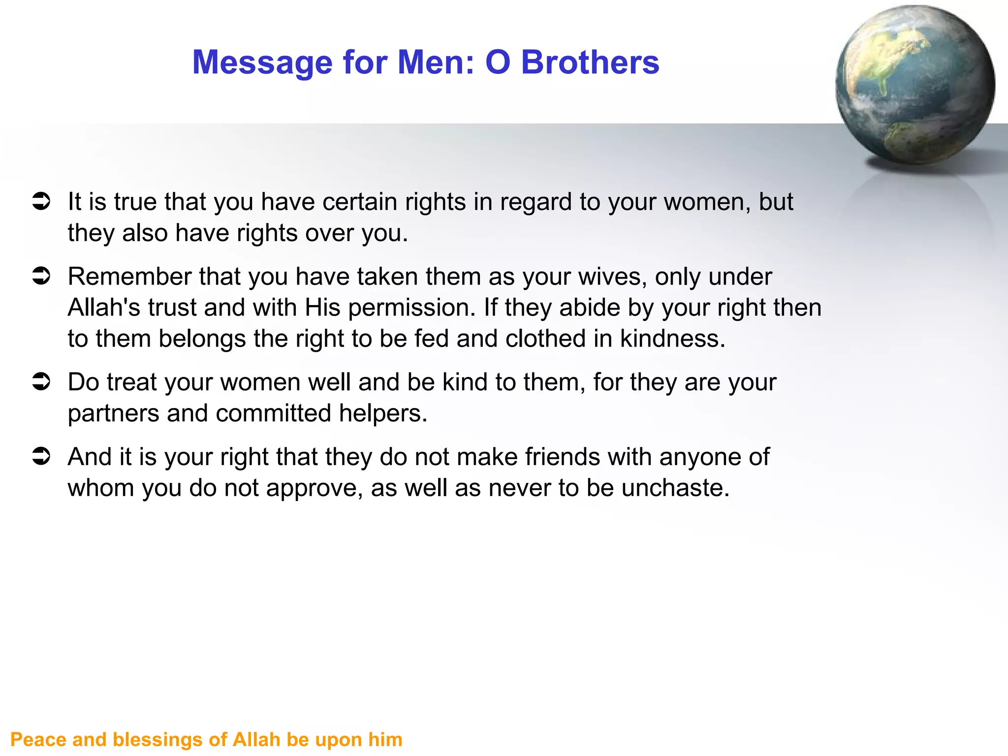 Message for Men: O Brothers It is true that you have certain rights in regard to your women, but they also have rights over you.  Remember that you have taken them as your wives, only under Allah's trust and with His permission. If they abide by your right then to them belongs the right to be fed and clothed in kindness. Do treat your women well and be kind to them, for they are your partners and committed helpers. And it is your right that they do not make friends with anyone of whom you do not approve, as well as never to be unchaste.  