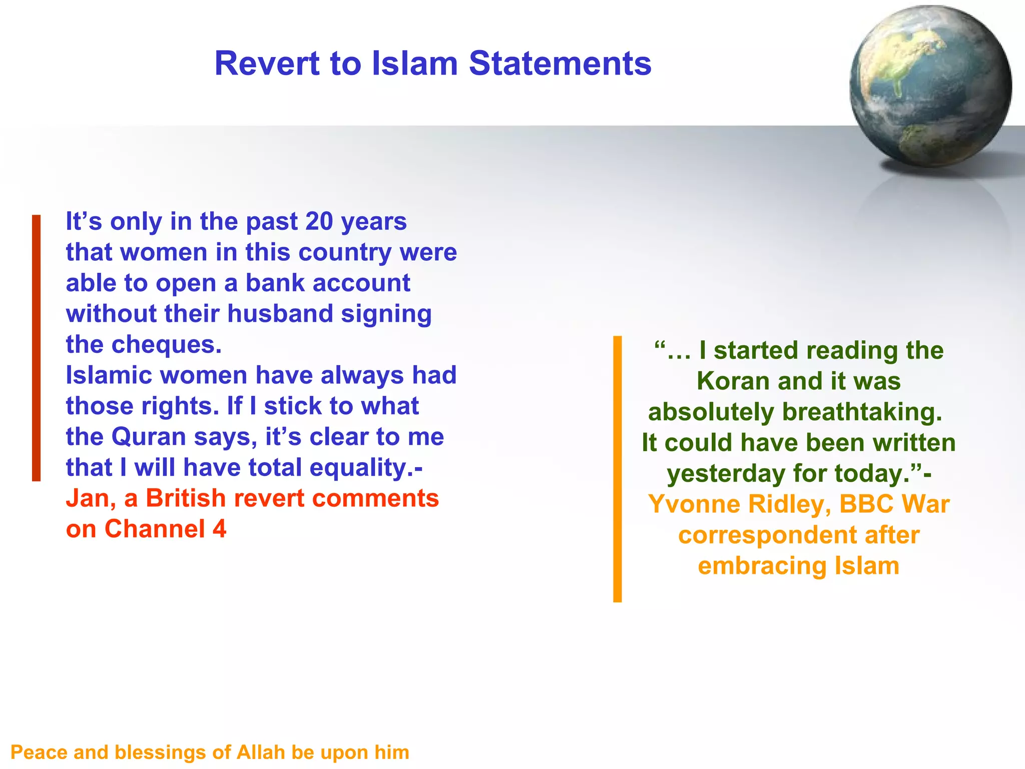Revert to Islam Statements It’s only in the past 20 years that women in this country were able to open a bank account without their husband signing the cheques.  Islamic women have always had those rights. If I stick to what the Quran says, it’s clear to me that I will have total equality.-  Jan, a British revert comments on Channel 4 “ …  I started reading the Koran and it was absolutely breathtaking.  It could have been written yesterday for today.”-  Yvonne Ridley, BBC War correspondent after embracing Islam 