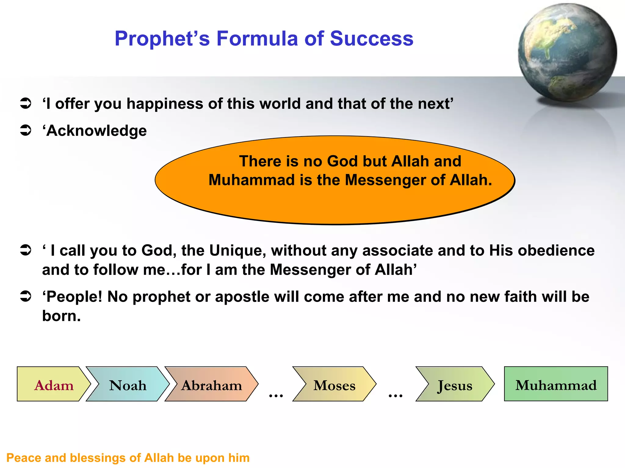 Prophet’s Formula of Success ‘ I offer you happiness of this world and that of the next’ ‘ Acknowledge ‘  I call you to God, the Unique, without any associate and to His obedience and to follow me…for I am the Messenger of Allah’ ‘ People! No prophet or apostle will come after me and no new faith will be born. There is no God but Allah and Muhammad is the Messenger of Allah. Adam Noah Abraham Moses Jesus Muhammad … … 