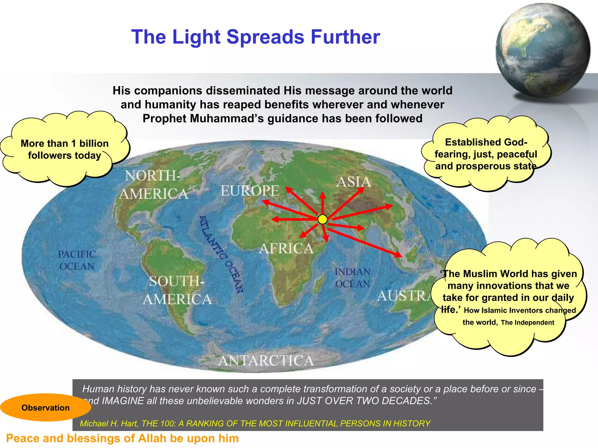 The Light Spreads Further His companions disseminated His message around the world and humanity has reaped benefits wherever and whenever Prophet Muhammad’s guidance has been followed ‘ The Muslim World has given many innovations that we take for granted in our daily life.’  How Islamic Inventors changed the world,   The Independent More than 1 billion followers today Established God-fearing, just, peaceful and prosperous state Human history has never known such a complete transformation of a society or a place before or since –  and IMAGINE all these unbelievable wonders in JUST OVER TWO DECADES.” Michael H. Hart, THE 100: A RANKING OF THE MOST INFLUENTIAL PERSONS IN HISTORY   Observation 