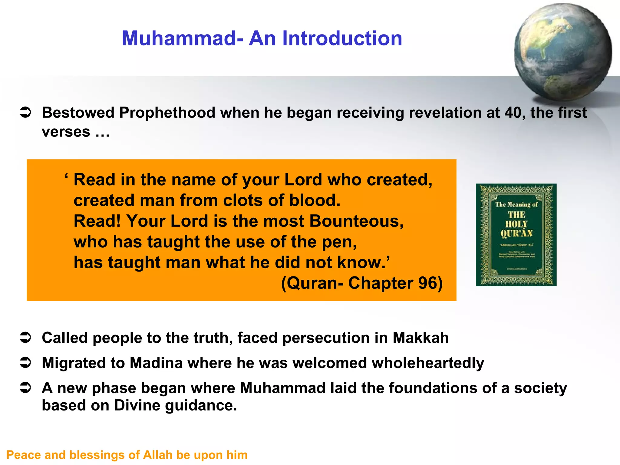 Bestowed Prophethood when he began receiving revelation at 40, the first verses …   Called people to the truth, faced persecution in Makkah Migrated to Madina where he was welcomed wholeheartedly A new phase began where Muhammad laid the foundations of a society based on Divine guidance. Muhammad- An Introduction ‘  Read in the name of your Lord who created,  created man from clots of blood.  Read! Your Lord is the most Bounteous,  who has taught the use of the pen,  has taught man what he did not know.’  (Quran- Chapter 96) 