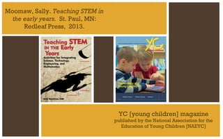 Moomaw, Sally. Teaching STEM in
the early years. St. Paul, MN:
Redleaf Press, 2013.

YC [young children] magazine
published by the National Association for the
Education of Young Children [NAEYC]

 