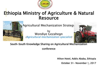 Ethiopia Ministry of Agriculture & Natural
Resource
Agricultural Mechanization Strategy
by
Wondiye Gezahegn
(Agricultural mechanization specialist)
South-South Knowledge Sharing on Agricultural Mechanization
conference
Hilton Hotel, Addis Ababa, Ethiopia
October 31– November 1, 2017
1
 