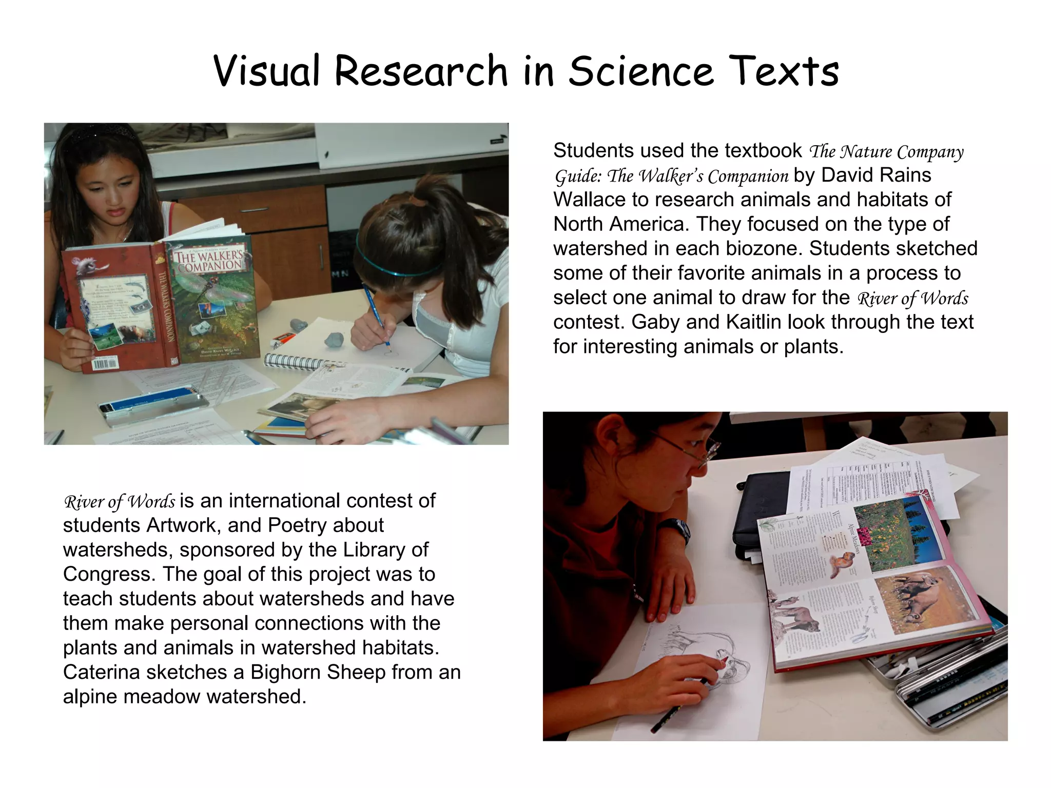 Visual Research in Science Texts Students used the textbook  The Nature Company Guide: The Walker’s Companion  by David Rains Wallace to research animals and habitats of North America. They focused on the type of watershed in each biozone. Students sketched some of their favorite animals in a process to select one animal to draw for the  River of Words  contest. Gaby and Kaitlin look through the text for interesting animals or plants. River of Words  is an international contest of students Artwork, and Poetry about  watersheds, sponsored by the Library of Congress. The goal of this project was to teach students about watersheds and have them make personal connections with the plants and animals in watershed habitats. Caterina sketches a Bighorn Sheep from an alpine meadow watershed. 