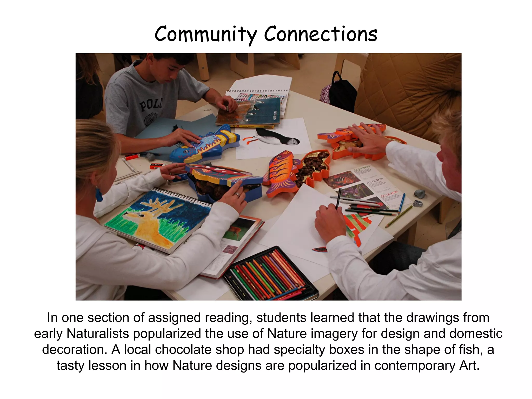 Community Connections In one section of assigned reading, students learned that the drawings from early Naturalists popularized the use of Nature imagery for design and domestic decoration. A local chocolate shop had specialty boxes in the shape of fish, a tasty lesson in how Nature designs are popularized in contemporary Art. 