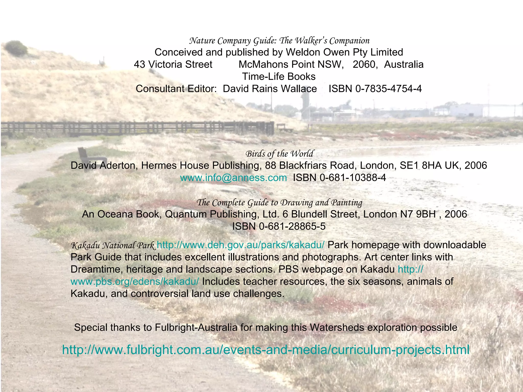 Nature Company Guide: The Walker’s Companion Conceived and published by Weldon Owen Pty Limited 43 Victoria Street McMahons Point NSW,  2060,  Australia Time-Life Books Consultant Editor:  David Rains Wallace  ISBN 0-7835-4754-4 Birds of the World David Aderton, Hermes House Publishing, 88 Blackfriars Road, London, SE1 8HA UK, 2006  [email_address]   ISBN 0-681-10388-4 The Complete Guide to Drawing and Painting An Oceana Book, Quantum Publishing, Ltd. 6 Blundell Street, London N7 9BH , 2006  ISBN 0-681-28865-5 Kakadu National Park   http:// www.deh.gov.au/parks/kakadu /  Park homepage with downloadable Park Guide that includes excellent illustrations and photographs. Art center links with Dreamtime, heritage and landscape sections. PBS webpage on Kakadu  http:// www.pbs.org/edens/kakadu /  Includes teacher resources, the six seasons, animals of Kakadu, and controversial land use challenges. Special thanks to Fulbright-Australia for making this Watersheds exploration possible http://www.fulbright.com.au/events-and-media/curriculum-projects.html 