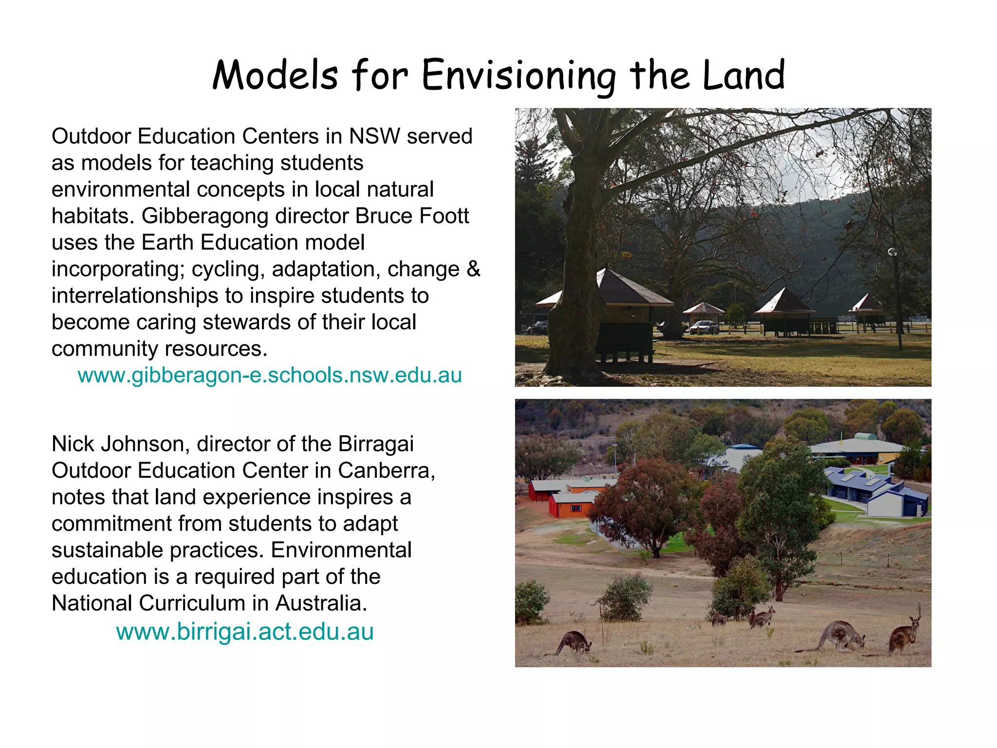 Models for Envisioning the Land Outdoor Education Centers in NSW served as models for teaching students environmental concepts in local natural habitats. Gibberagong director Bruce Foott uses the Earth Education model incorporating; cycling, adaptation, change & interrelationships to inspire students to become caring stewards of their local community resources. www.gibberagon-e.schools.nsw.edu.au Nick Johnson, director of the Birragai Outdoor Education Center in Canberra, notes that land experience inspires a commitment from students to adapt sustainable practices. Environmental education is a required part of the National Curriculum in Australia. www.birrigai.act.edu.au 