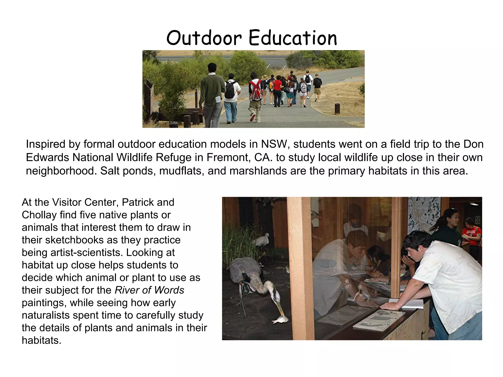 Outdoor Education Inspired by formal outdoor education models in NSW, students went on a field trip to the Don Edwards National Wildlife Refuge in Fremont, CA. to study local wildlife up close in their own neighborhood. Salt ponds, mudflats, and marshlands are the primary habitats in this area. At the Visitor Center, Patrick and Chollay find five native plants or animals that interest them to draw in their sketchbooks as they practice being artist-scientists. Looking at habitat up close helps students to decide which animal or plant to use as their subject for the  River of Words  paintings, while seeing how early naturalists spent time to carefully study the details of plants and animals in their habitats. 
