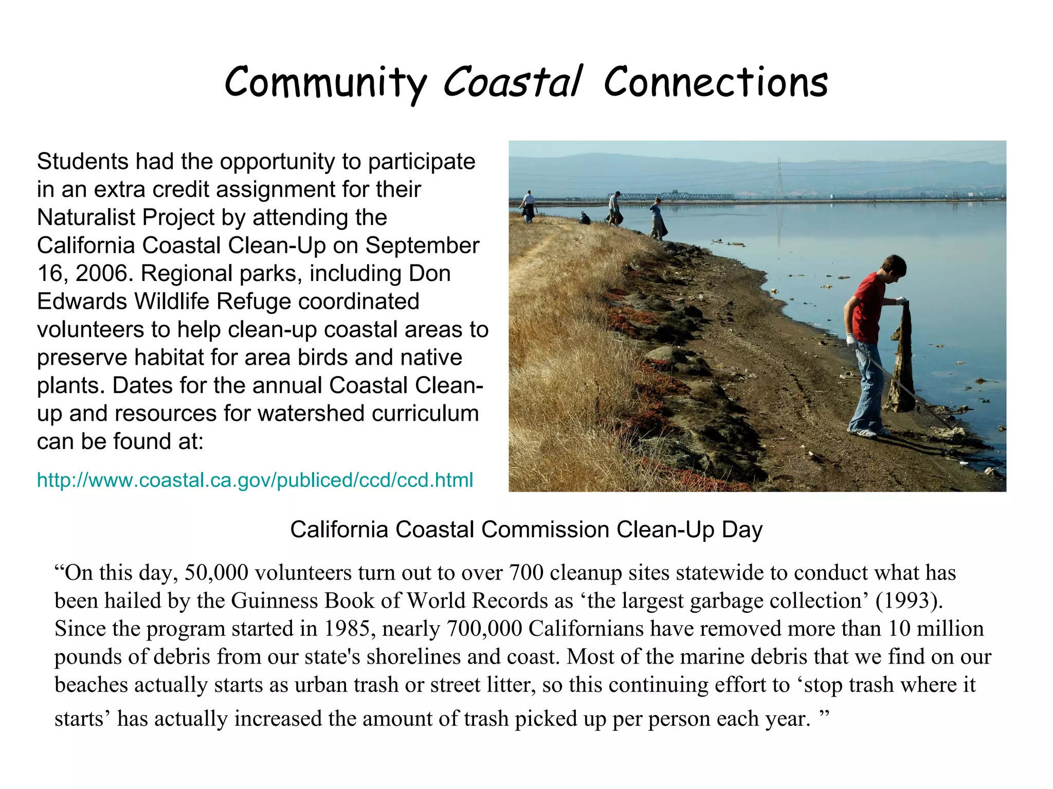 Community  Coastal  Connections Students had the opportunity to participate in an extra credit assignment for their Naturalist Project by attending the California Coastal Clean-Up on September 16, 2006. Regional parks, including Don Edwards Wildlife Refuge coordinated volunteers to help clean-up coastal areas to preserve habitat for area birds and native plants. Dates for the annual Coastal Clean-up and resources for watershed curriculum can be found at: http://www.coastal.ca.gov/publiced/ccd/ccd.html California Coastal Commission Clean-Up Day “ On this day, 50,000 volunteers turn out to over 700 cleanup sites statewide to conduct what has been hailed by the Guinness Book of World Records as ‘the largest garbage collection’ (1993). Since the program started in 1985, nearly 700,000 Californians have removed more than 10 million pounds of debris from our state's shorelines and coast. Most of the marine debris that we find on our beaches actually starts as urban trash or street litter, so this continuing effort to ‘stop trash where it starts’ has actually increased the amount of trash picked up per person each year.   ” 