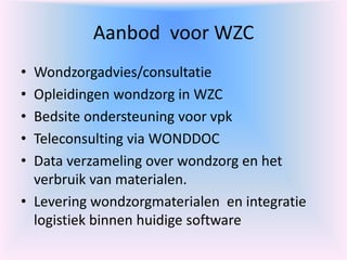 Aanbod voor WZC
• Wondzorgadvies/consultatie
• Opleidingen wondzorg in WZC
• Bedsite ondersteuning voor vpk
• Teleconsulting via WONDDOC
• Data verzameling over wondzorg en het
verbruik van materialen.
• Levering wondzorgmaterialen en integratie
logistiek binnen huidige software
 
