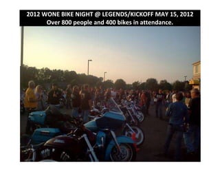 2012 WONE BIKE NIGHT @ LEGENDS/KICKOFF MAY 15, 2012
      Over 800 people and 400 bikes in attendance.
 