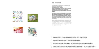 DE      BANKEN

 Uiteindelijk zijn zij in de ogen van de consument de
 veroorzakers van deze crisis.
 Maar de bankiers zijn hardleers.
 Banken en verzekeraars zullen nog meer als voorheen
 als graaiers en oplichters te boek komen staan.
 De consument wordt erg wantrouwig naar het finaciële
 systeem.

 Was het voor de crisis normaal om een zo hoog moge-
 lijke hypotheek te hebben, na de crisis gaat de consu-
 ment voor een zo laag mogelijke hypotheek. Dan maar
 wat minder op vakantie en wat minder uit eten, maar de
 spaarcentjes worden weer in het eigen onroerend goed
 geinvesteerd.

 Het feit dat de hypotheekrenteaftrek daarenboven ook
 nog eens met het jaar meer onzeker begint te worden
 versterkt dat gedrag van de consument alleen maar. (En
 als ik dit schrijf moeten de hause aan gedwongen verko-
 pen nog gaan beginnen).




O BANKIERS ZIJN GRAAIERS EN OPLICHTERS

O BANKEN ZIJN NIET BETROUWBAAR

O HYPOTHEEK ZO LAAG MOGELIJK (RENTEAFTREK?)

O SPAARCENTEN WORDEN WEER IN HET HUIS GESTOPT
 