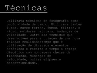  TécnicasUtilizava técnicas de fotografia como profundidade de campo. Utilizava tambem luzes, cores fortes, fumos, filtros, o vidro, molduras naturais, mudanças de velocidade. Outra das tecnicas que desenvolveu para a criaçao de uma nova relaçao realidade/tempo que é utilização de diversos elementos estéticos e recorta o tempo a espaço diegético com montagens cheias de flashbacks, mudanças de velocidade, muitas elipses e descontinuidade.