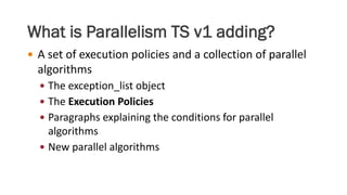 What is Parallelism TS v1 adding?
 A set of execution policies and a collection of parallel
algorithms
 The exception_list object
 The Execution Policies
 Paragraphs explaining the conditions for parallel
algorithms
 New parallel algorithms
 