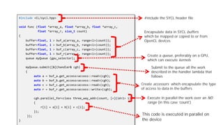 Example SYCL Code
#include <CL/sycl.hpp>
void func (float *array_a, float *array_b, float *array_c,
float *array_r, size_t count)
{
buffer<float, 1 > buf_a(array_a, range<1>(count));
buffer<float, 1 > buf_b(array_b, range<1>(count));
buffer<float, 1 > buf_c(array_c, range<1>(count));
buffer<float, 1 > buf_r(array_r, range<1>(count));
queue myQueue (gpu_selector);
myQueue.submit([&](handler& cgh)
{
auto a = buf_a.get_access<access::read>(cgh);
auto b = buf_b.get_access<access::read>(cgh);
auto c = buf_c.get_access<access::read>(cgh);
auto r = buf_r.get_access<access::write>(cgh);
cgh.parallel_for<class three_way_add>(count, [=](id<1> i)
{
r[i] = a[i] + b[i] + c[i];
});
});
}
Encapsulate data in SYCL buffers
which be mapped or copied to or from
OpenCL devices
Create a queue, preferably on a GPU,
which can execute kernels
Submit to the queue all the work
described in the handler lambda that
follows
Create accessors which encapsulate the type
of access to data in the buffers
#include the SYCL header file
Execute in parallel the work over an ND
range (in this case ‘count’)
This code is executed in parallel on
the device
 