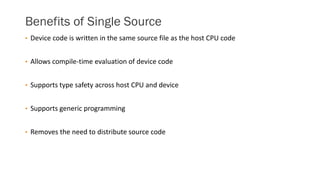 Benefits of Single Source
• Device code is written in the same source file as the host CPU code
• Allows compile-time evaluation of device code
• Supports type safety across host CPU and device
• Supports generic programming
• Removes the need to distribute source code
 