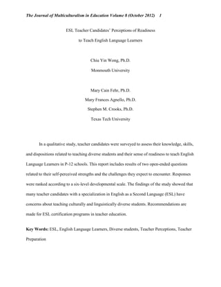 The Journal of Multiculturalism in Education Volume 8 (October 2012)

1

ESL Teacher Candidates’ Perceptions of Readiness
to Teach English Language Learners

Chiu Yin Wong, Ph.D.
Monmouth University

Mary Cain Fehr, Ph.D.
Mary Frances Agnello, Ph.D.
Stephen M. Crooks, Ph.D.
Texas Tech University

In a qualitative study, teacher candidates were surveyed to assess their knowledge, skills,
and dispositions related to teaching diverse students and their sense of readiness to teach English
Language Learners in P-12 schools. This report includes results of two open-ended questions
related to their self-perceived strengths and the challenges they expect to encounter. Responses
were ranked according to a six-level developmental scale. The findings of the study showed that
many teacher candidates with a specialization in English as a Second Language (ESL) have
concerns about teaching culturally and linguistically diverse students. Recommendations are
made for ESL certification programs in teacher education.

Key Words: ESL, English Language Learners, Diverse students, Teacher Perceptions, Teacher
Preparation

 