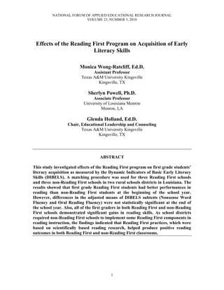 NATIONAL FORUM OF APPLIED EDUCATIONAL RESEARCH JOURNAL
VOLUME 23, NUMBER 3, 2010
1
Effects of the Reading First Program on Acquisition of Early
Literacy Skills
Monica Wong-Ratcliff, Ed.D.
Assistant Professor
Texas A&M University Kingsville
Kingsville, TX
Sherlyn Powell, Ph.D.
Associate Professor
University of Louisiana Monroe
Monroe, LA
Glenda Holland, Ed.D.
Chair, Educational Leadership and Counseling
Texas A&M University Kingsville
Kingsville, TX
ABSTRACT
This study investigated effects of the Reading First program on first grade students’
literacy acquisition as measured by the Dynamic Indicators of Basic Early Literacy
Skills (DIBELS). A matching procedure was used for three Reading First schools
and three non-Reading First schools in two rural schools districts in Louisiana. The
results showed that first grade Reading First students had better performances in
reading than non-Reading First students at the beginning of the school year.
However, differences in the adjusted means of DIBELS subtests (Nonsense Word
Fluency and Oral Reading Fluency) were not statistically significant at the end of
the school year. Also, all of the first graders in both Reading First and non-Reading
First schools demonstrated significant gains in reading skills. As school districts
required non-Reading First schools to implement some Reading First components in
reading instruction, the findings indicated that Reading First practices, which were
based on scientifically based reading research, helped produce positive reading
outcomes in both Reading First and non-Reading First classrooms.
 
