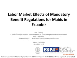 Labor Market Effects of Mandatory
Benefit Regulations for Maids in
Ecuador
Sara A. Wong
A Research Proposal for the Japanese Award for Outstanding Research on Development
GDN Conference
Parallel Session 3.2. Auditorium D – Asian Development Bank
Manila, Philippines
June 20th, 2013
Financial support from Global Development Network (GDN) to participate in the 2013 GDN conference is gratefully acknowledged.
 
