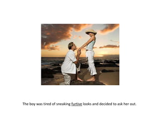 The boy was tired of sneaking furtive looks and decided to ask her out.