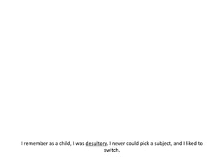 I remember as a child, I was desultory. I never could pick a subject, and I liked to switch.