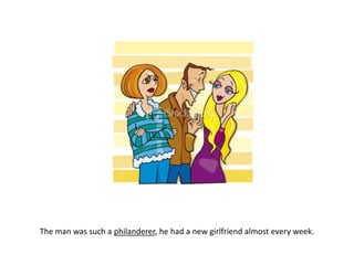 The man was such a philanderer, he had a new girlfriend almost every week.