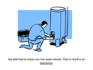 My dad had to repair our hot water heater. That in itself is an oxymoron.