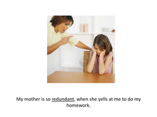 My mother is so redundant, when she yells at me to do my homework.