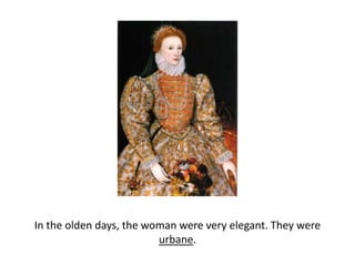 In the olden days, the woman were very elegant. They were urbane. 
