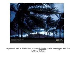 My favorite time to visit Arizona, is during monsoon season. The sky gets dark and lightning flashes.