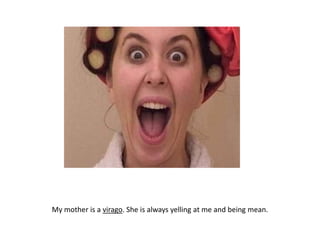 My mother is a virago. She is always yelling at me and being mean.