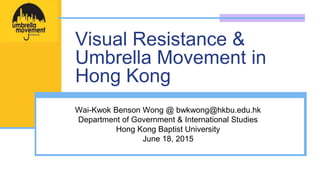 Visual Resistance &
Umbrella Movement in
Hong Kong
Wai-Kwok Benson Wong @ bwkwong@hkbu.edu.hk
Department of Government & International Studies
Hong Kong Baptist University
June 18, 2015
 