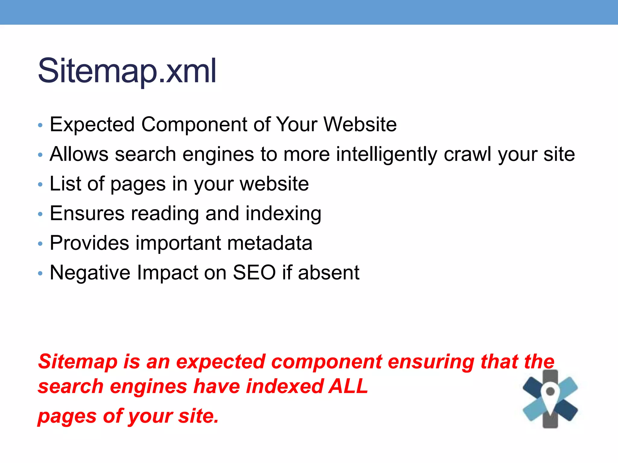 Sitemap.xml
• Expected Component of Your Website
• Allows search engines to more intelligently crawl your site
• List of pages in your website
• Ensures reading and indexing
• Provides important metadata
• Negative Impact on SEO if absent
Sitemap is an expected component ensuring that the
search engines have indexed ALL
pages of your site.
 