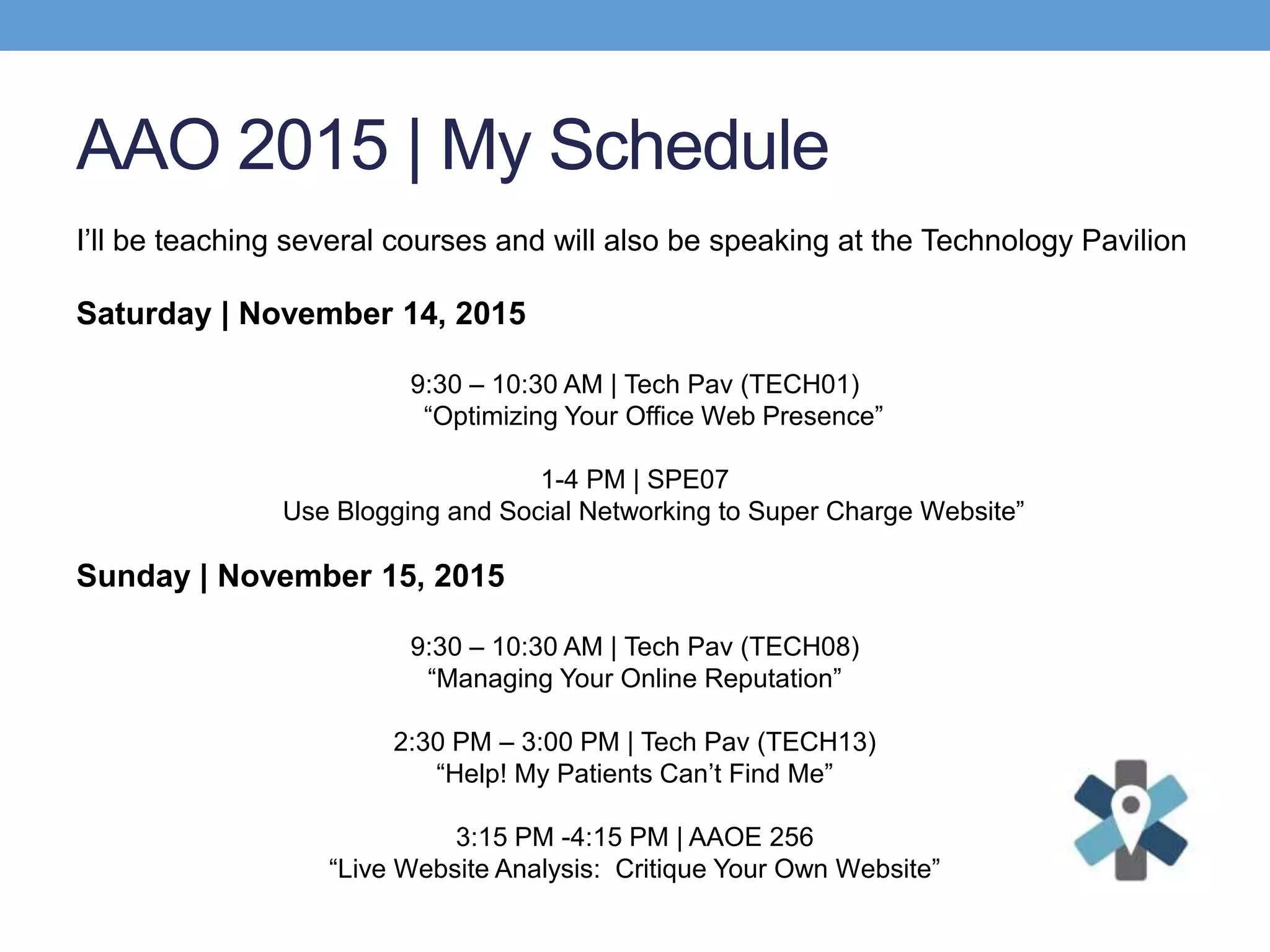 AAO 2015 | My Schedule
I’ll be teaching several courses and will also be speaking at the Technology Pavilion
Saturday | November 14, 2015
9:30 – 10:30 AM | Tech Pav (TECH01)
“Optimizing Your Office Web Presence”
1-4 PM | SPE07
Use Blogging and Social Networking to Super Charge Website”
Sunday | November 15, 2015
9:30 – 10:30 AM | Tech Pav (TECH08)
“Managing Your Online Reputation”
2:30 PM – 3:00 PM | Tech Pav (TECH13)
“Help! My Patients Can’t Find Me”
3:15 PM -4:15 PM | AAOE 256
“Live Website Analysis: Critique Your Own Website”
 