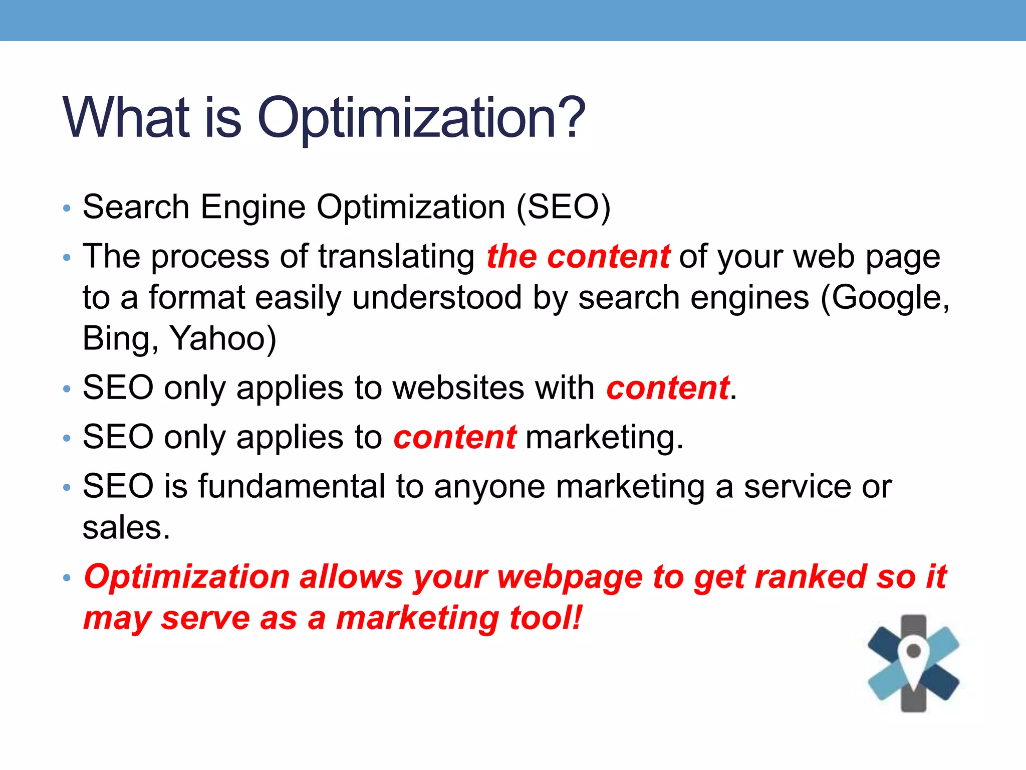 What is Optimization?
• Search Engine Optimization (SEO)
• The process of translating the content of your web page
to a format easily understood by search engines (Google,
Bing, Yahoo)
• SEO only applies to websites with content.
• SEO only applies to content marketing.
• SEO is fundamental to anyone marketing a service or
sales.
• Optimization allows your webpage to get ranked so it
may serve as a marketing tool!
 
