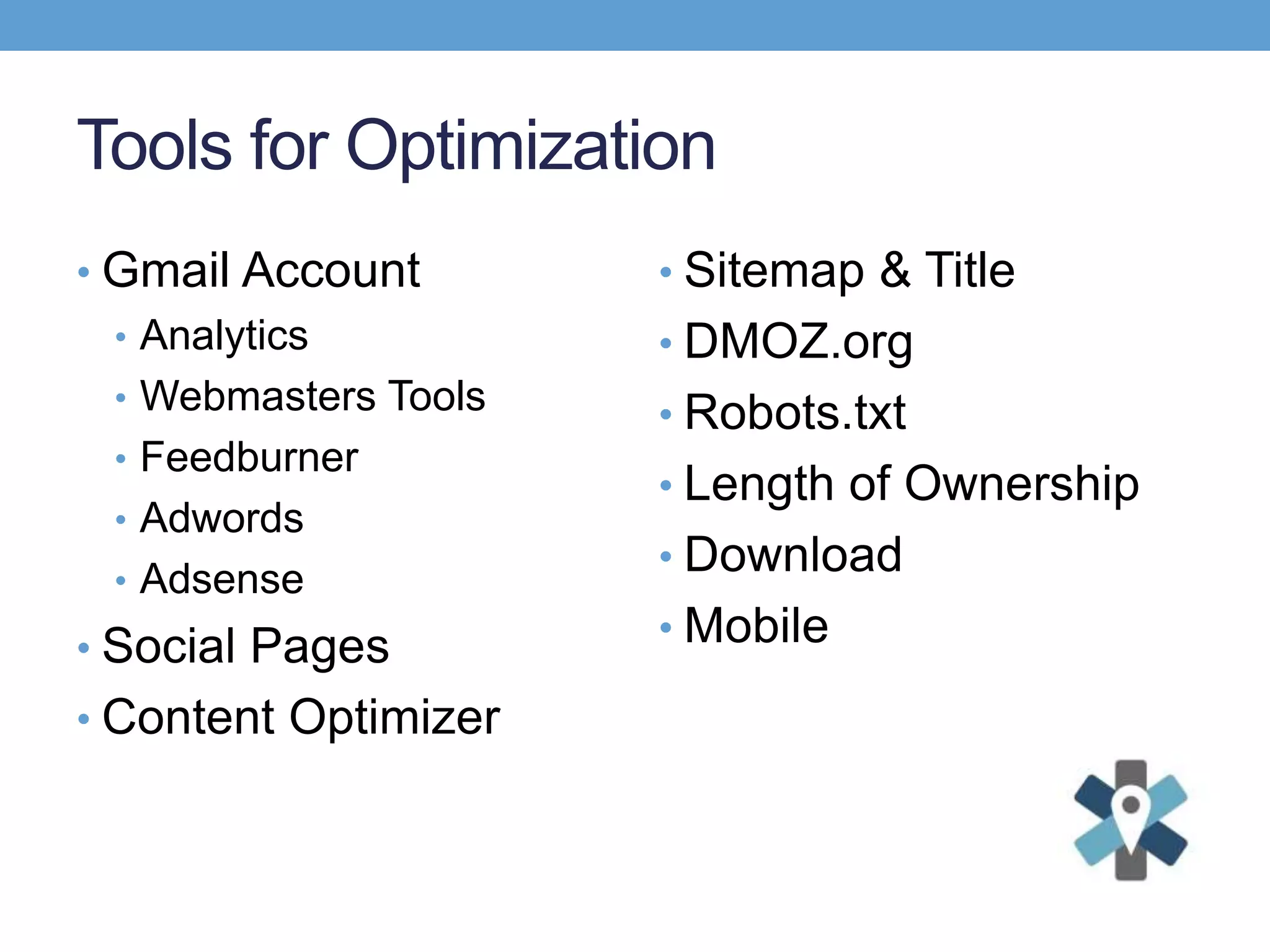 Tools for Optimization
• Gmail Account
• Analytics
• Webmasters Tools
• Feedburner
• Adwords
• Adsense
• Social Pages
• Content Optimizer
• Sitemap & Title
• DMOZ.org
• Robots.txt
• Length of Ownership
• Download
• Mobile
 