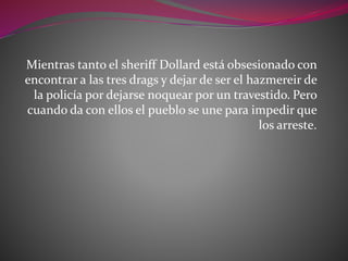 Mientras tanto el sheriff Dollard está obsesionado con
encontrar a las tres drags y dejar de ser el hazmereir de
la policía por dejarse noquear por un travestido. Pero
cuando da con ellos el pueblo se une para impedir que
los arreste.
 